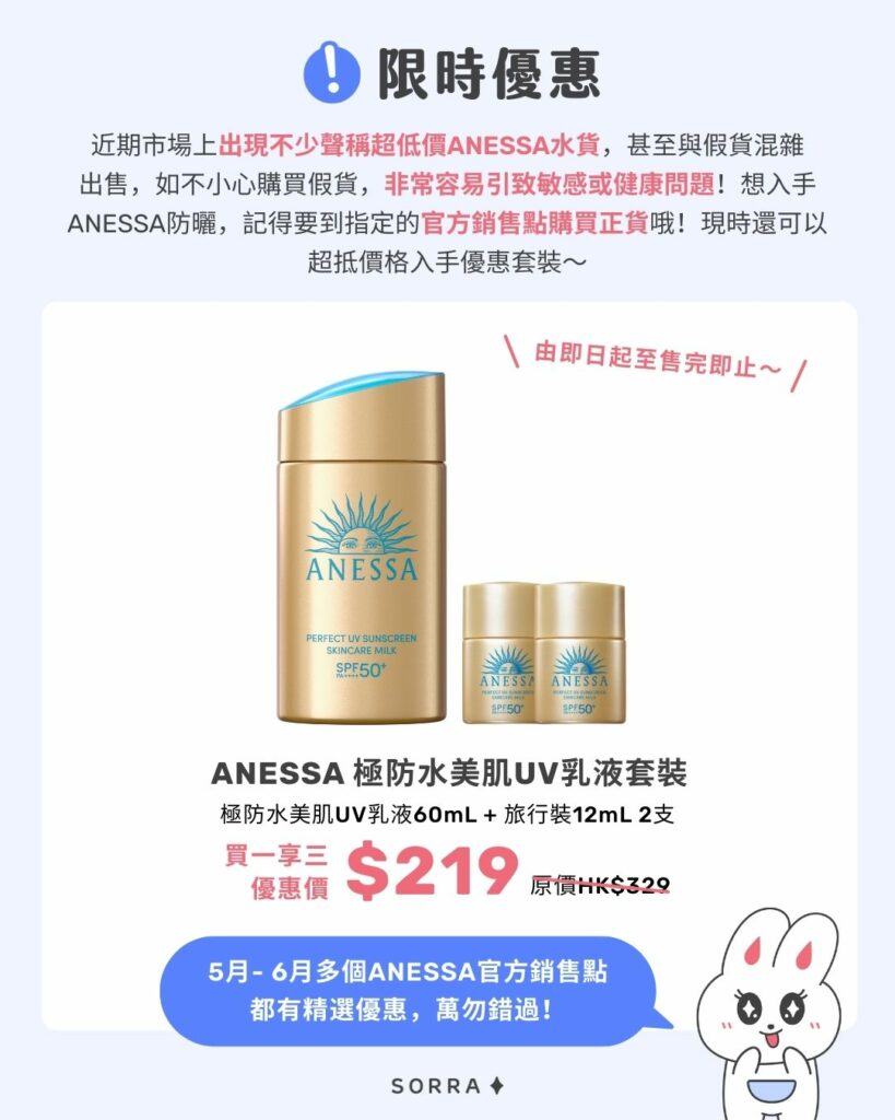 限時優惠

近期市場上出現不少聲稱超低價ANESSA水貨，甚至與假貨混雜出售，如不小心購買假貨，非常容易引致敏感或健康問題！
想入手ANESSA防曬，記得要到指定的官方銷售點購買正貨哦！現時還可以超抵價格入手優惠套裝～

ANESSA極防水美肌UV乳液套裝

極防水美肌UV乳液60mL + 旅行裝12mL 2支
HK$219 (買一享三)｜價值HK$329

5月- 6月多個ANESSA官方銷售點都有精選優惠，萬勿錯過！

＼由即日起至售完即止～／