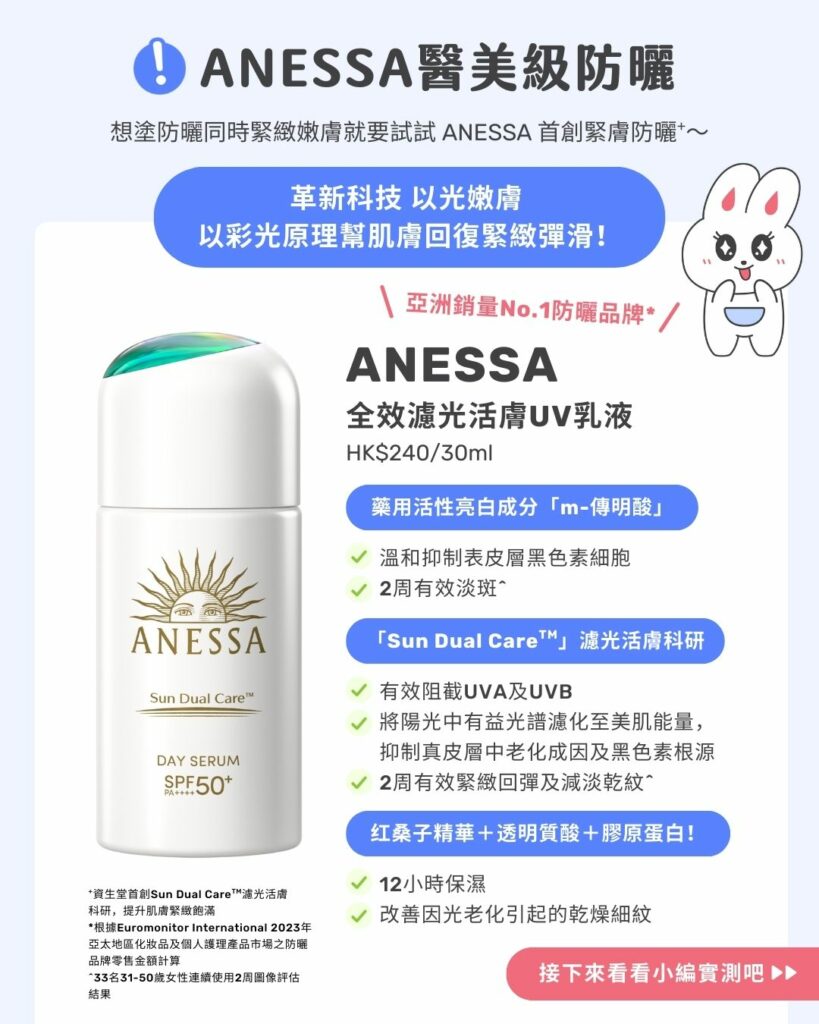 ANESSA醫美級防曬！

想塗防曬同時緊緻嫩膚就要試試ANESSA首創緊膚防曬+～

＼ 亞洲銷量No.1防曬品牌*／
ANESSA 全效濾光活膚UV乳液HK$240/30mL

革新科技  以光嫩膚 
以彩光原理幫肌膚回復緊緻彈滑

成分解構！

「Sun Dual CareTM」 濾光活膚科研之「Solar Mineral Essence太陽能量礦物精華」藥用活性亮白成分「m-傳明酸」藥用活性亮白成分「m-傳明酸」- 有效阻截UVA及UVB
- 將陽光中有益光譜濾化至美肌能量，抑制真皮層中老化成因及黑色素根源
- 2周有效緊緻回彈及減淡乾紋^- 溫和抑制表皮層黑色素細胞
- ２周有效淡斑^- 12小時保濕
- 改善因光老化引起的乾燥細紋

+資生堂首創Sun Dual CareTM 濾光活膚科研，提升肌膚緊緻飽滿
*根據Euromonitor International 2023年亞太地區化妝品及個人護理產品市場之防曬品牌零售金額計算。
^33名31-50歲女性連續使用2周圖像評估結果

＼接下來看看小編實測吧！／